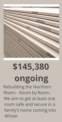 $145,380 ongoing Rebuilding the Northern Rivers - Room by Room. We aim to get at least one room safe and secure in a family’s home coming into Winter.